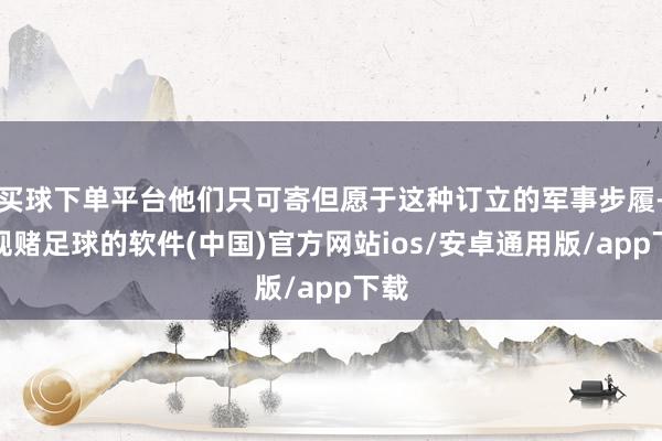 买球下单平台他们只可寄但愿于这种订立的军事步履-正规赌足球的软件(中国)官方网站ios/安卓通用版/app下载