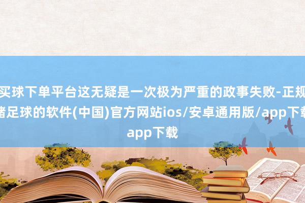 买球下单平台这无疑是一次极为严重的政事失败-正规赌足球的软件(中国)官方网站ios/安卓通用版/app下载