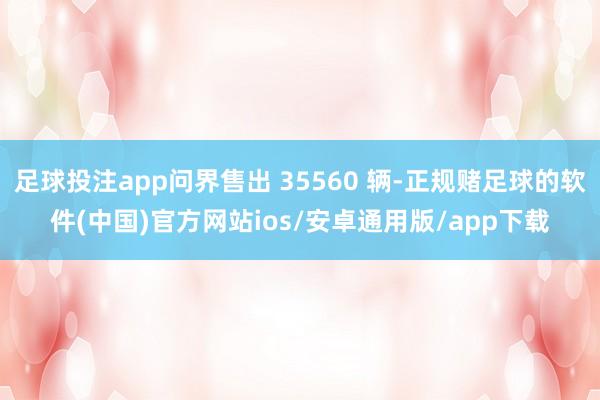 足球投注app问界售出 35560 辆-正规赌足球的软件(中国)官方网站ios/安卓通用版/app下载