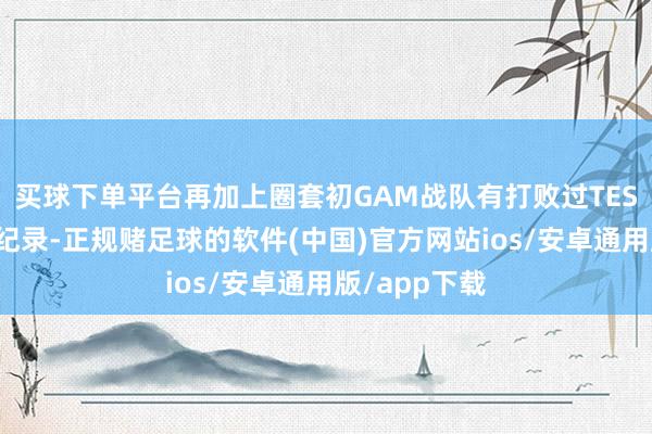 买球下单平台再加上圈套初GAM战队有打败过TES战队的历史纪录-正规赌足球的软件(中国)官方网站ios/安卓通用版/app下载