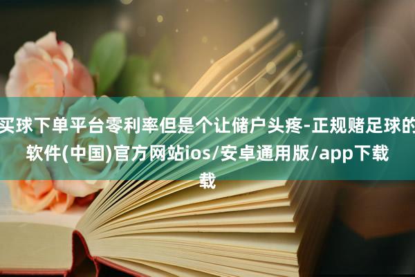 买球下单平台零利率但是个让储户头疼-正规赌足球的软件(中国)官方网站ios/安卓通用版/app下载