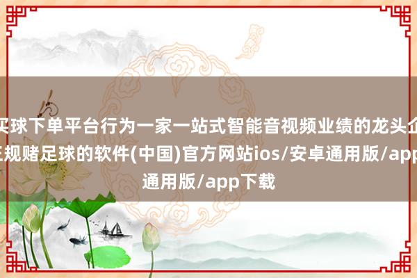 买球下单平台行为一家一站式智能音视频业绩的龙头企业-正规赌足球的软件(中国)官方网站ios/安卓通用版/app下载