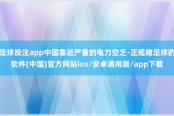 足球投注app中国靠近严重的电力空乏-正规赌足球的软件(中国)官方网站ios/安卓通用版/app下载