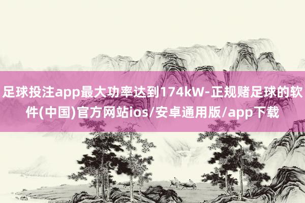 足球投注app最大功率达到174kW-正规赌足球的软件(中国)官方网站ios/安卓通用版/app下载