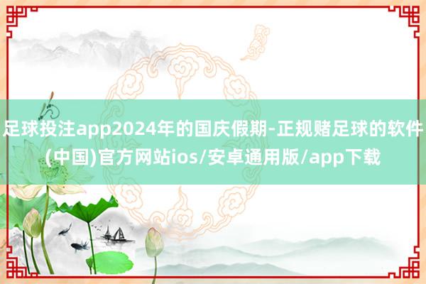 足球投注app2024年的国庆假期-正规赌足球的软件(中国)官方网站ios/安卓通用版/app下载