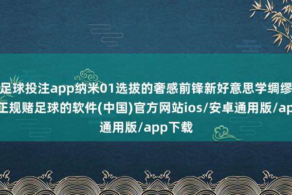 足球投注app纳米01选拔的奢感前锋新好意思学绸缪谈话-正规赌足球的软件(中国)官方网站ios/安卓通用版/app下载