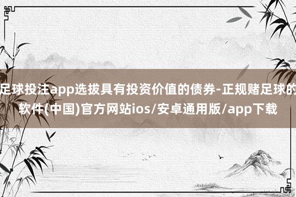 足球投注app选拔具有投资价值的债券-正规赌足球的软件(中国)官方网站ios/安卓通用版/app下载