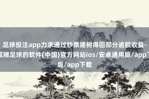 足球投注app力求通过钞票建树得回部分逾额收益-正规赌足球的软件(中国)官方网站ios/安卓通用版/app下载