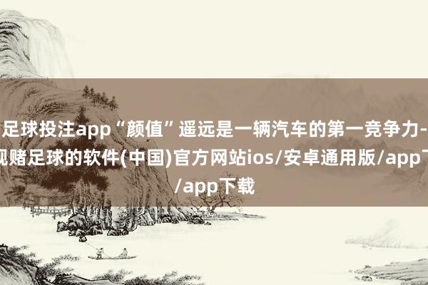 足球投注app“颜值”遥远是一辆汽车的第一竞争力-正规赌足球的软件(中国)官方网站ios/安卓通用版/app下载