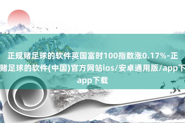 正规赌足球的软件英国富时100指数涨0.17%-正规赌足球的软件(中国)官方网站ios/安卓通用版/app下载