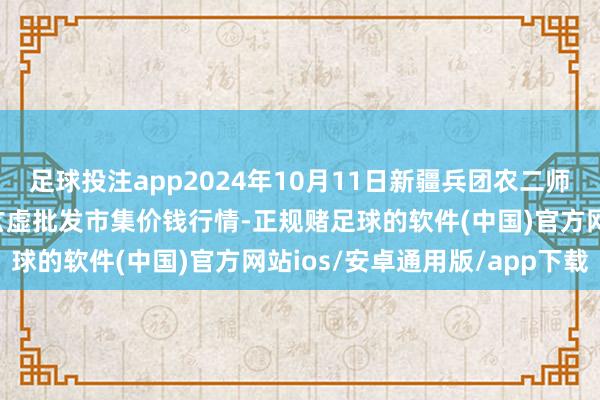 足球投注app2024年10月11日新疆兵团农二师库尔勒市孔雀农副居品玄虚批发市集价钱行情-正规赌足球的软件(中国)官方网站ios/安卓通用版/app下载