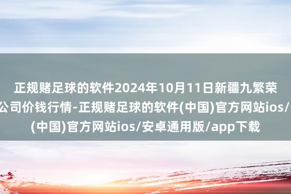 正规赌足球的软件2024年10月11日新疆九繁荣和果品探究贬责有限公司价钱行情-正规赌足球的软件(中国)官方网站ios/安卓通用版/app下载