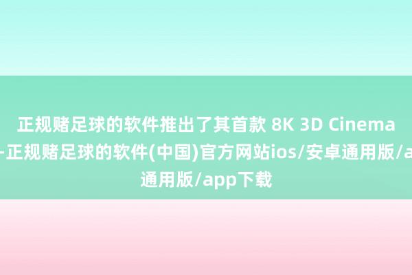 正规赌足球的软件推出了其首款 8K 3D Cinema 照相机-正规赌足球的软件(中国)官方网站ios/安卓通用版/app下载