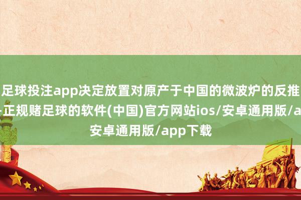 足球投注app决定放置对原产于中国的微波炉的反推销造访-正规赌足球的软件(中国)官方网站ios/安卓通用版/app下载