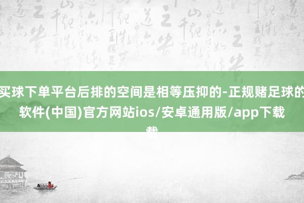 买球下单平台后排的空间是相等压抑的-正规赌足球的软件(中国)官方网站ios/安卓通用版/app下载