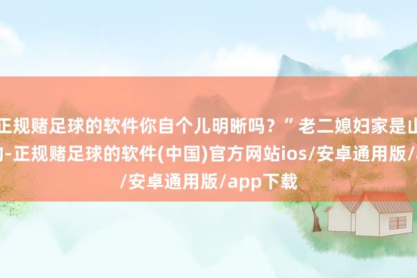 正规赌足球的软件你自个儿明晰吗？”老二媳妇家是山沟沟里的-正规赌足球的软件(中国)官方网站ios/安卓通用版/app下载