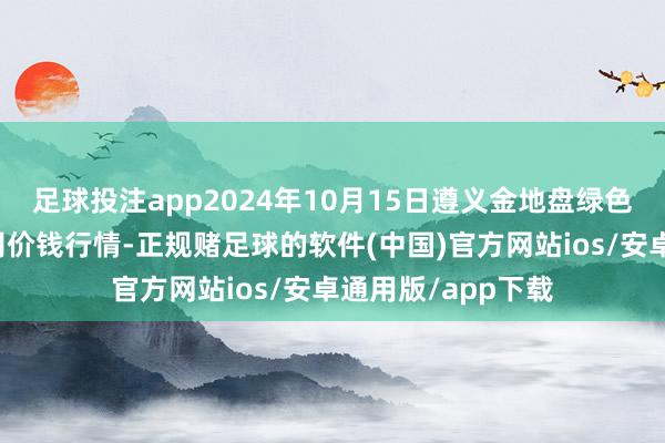 足球投注app2024年10月15日遵义金地盘绿色居品来回有限公司价钱行情-正规赌足球的软件(中国)官方网站ios/安卓通用版/app下载