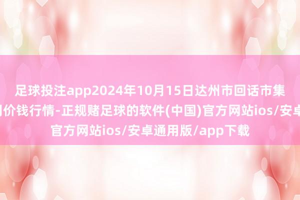 足球投注app2024年10月15日达州市回话市集处理有限包袱公司价钱行情-正规赌足球的软件(中国)官方网站ios/安卓通用版/app下载