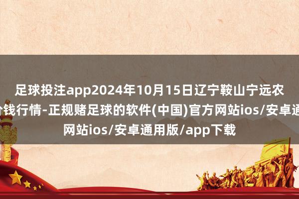 足球投注app2024年10月15日辽宁鞍山宁远农居品批发市集价钱行情-正规赌足球的软件(中国)官方网站ios/安卓通用版/app下载