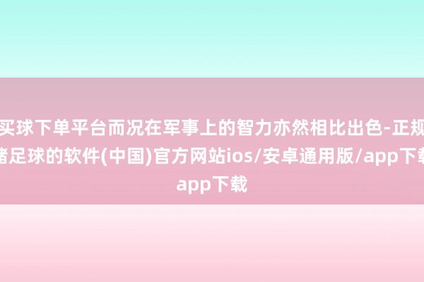 买球下单平台而况在军事上的智力亦然相比出色-正规赌足球的软件(中国)官方网站ios/安卓通用版/app下载