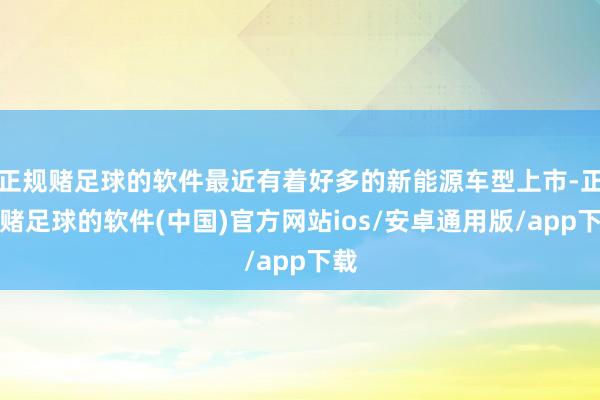 正规赌足球的软件最近有着好多的新能源车型上市-正规赌足球的软件(中国)官方网站ios/安卓通用版/app下载