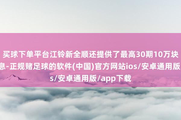 买球下单平台江铃新全顺还提供了最高30期10万块的金融贴息-正规赌足球的软件(中国)官方网站ios/安卓通用版/app下载