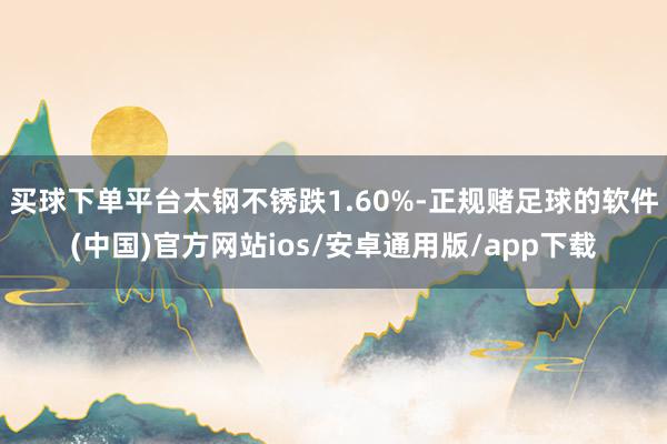 买球下单平台太钢不锈跌1.60%-正规赌足球的软件(中国)官方网站ios/安卓通用版/app下载