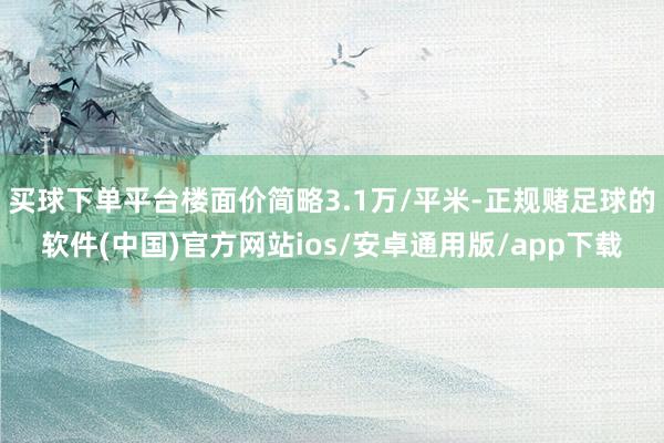 买球下单平台楼面价简略3.1万/平米-正规赌足球的软件(中国)官方网站ios/安卓通用版/app下载