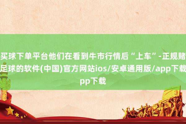 买球下单平台他们在看到牛市行情后“上车”-正规赌足球的软件(中国)官方网站ios/安卓通用版/app下载