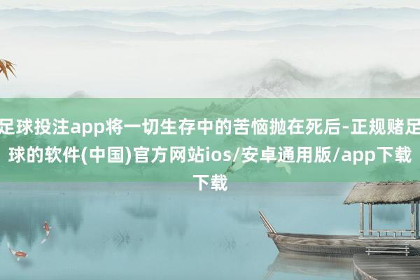 足球投注app将一切生存中的苦恼抛在死后-正规赌足球的软件(中国)官方网站ios/安卓通用版/app下载