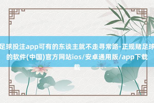 足球投注app可有的东谈主就不走寻常路-正规赌足球的软件(中国)官方网站ios/安卓通用版/app下载