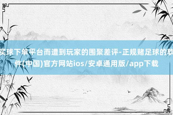 买球下单平台而遭到玩家的围聚差评-正规赌足球的软件(中国)官方网站ios/安卓通用版/app下载