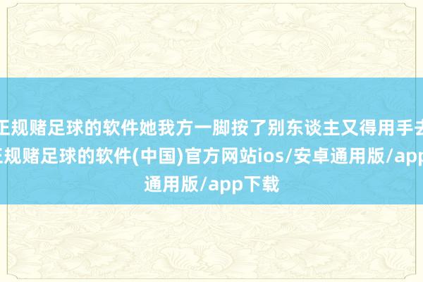 正规赌足球的软件她我方一脚按了别东谈主又得用手去按-正规赌足球的软件(中国)官方网站ios/安卓通用版/app下载