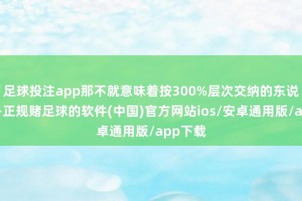 足球投注app那不就意味着按300%层次交纳的东说念主员-正规赌足球的软件(中国)官方网站ios/安卓通用版/app下载