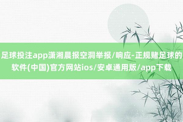 足球投注app潇湘晨报空洞举报/响应-正规赌足球的软件(中国)官方网站ios/安卓通用版/app下载